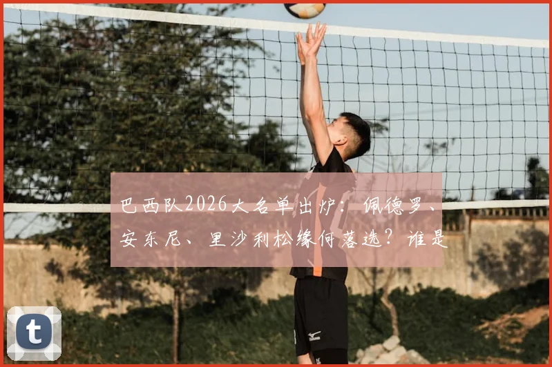 巴西队2026大名单出炉:佩德罗、安东尼、里沙利松缘何落选?谁是最令人惋惜的失意者?