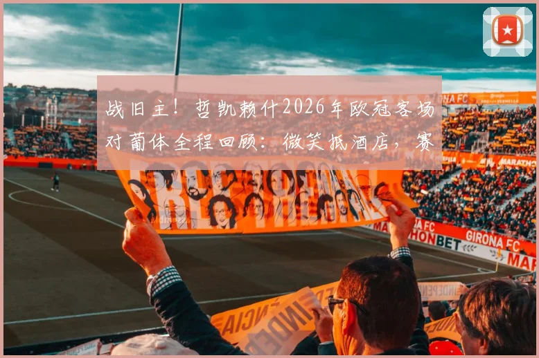 战旧主!哲凯赖什2026年欧冠客场对葡体全程回顾:微笑抵酒店,赛场展锋芒