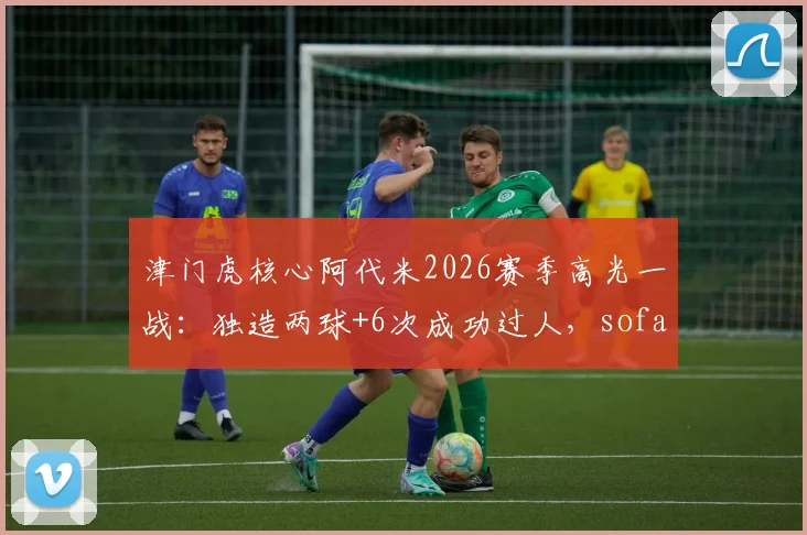 津门虎核心阿代米2026赛季高光一战:独造两球+6次成功过人,sofascore评分8.2全场最佳,附个人技术特点深度解读