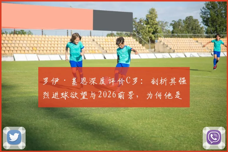 罗伊·基恩深度评价C罗:剖析其强烈进球欲望与2026前景,为何他是最吸引人的球员之一